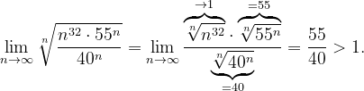 \dpi{120} \lim_{n \to \infty }\sqrt[n]{\frac{n^{32}\cdot 55^{n}}{40^{n}}}=\lim_{n \to \infty }\frac{\overset{\rightarrow 1}{\overbrace{\sqrt[n]{n^{32}}}}\cdot \overset{=55}{\overbrace{\sqrt[n]{55^{n}}}}}{\underset{=40}{\underbrace{\sqrt[n]{40^{n}}}}}=\frac{55}{40}>1.
